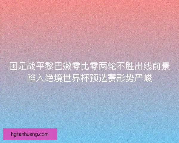 国足战平黎巴嫩零比零两轮不胜出线前景陷入绝境世界杯预选赛形势严峻