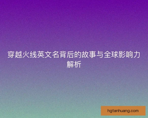 穿越火线英文名背后的故事与全球影响力解析