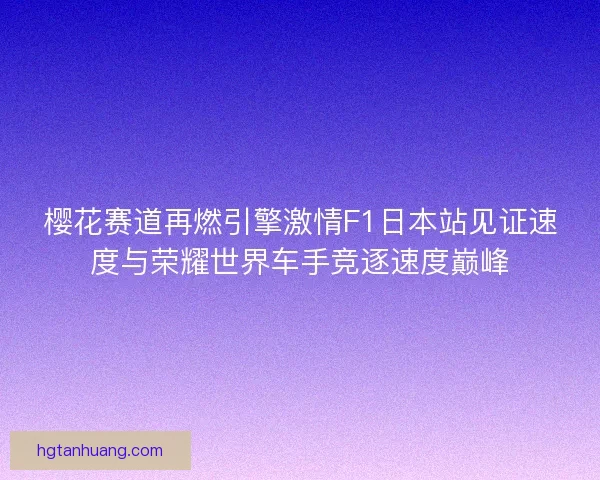 樱花赛道再燃引擎激情F1日本站见证速度与荣耀世界车手竞逐速度巅峰 樱花赛道再燃引擎激情F1日本站见证速度与荣耀世界车手竞逐速度巅峰
