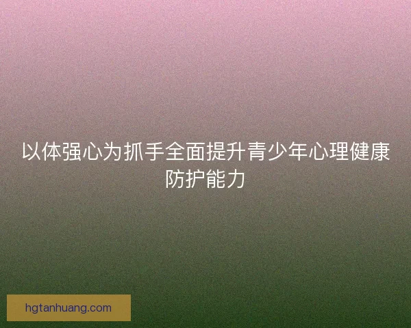 以体强心为抓手全面提升青少年心理健康防护能力