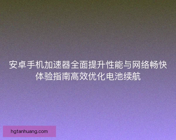 安卓手机加速器全面提升性能与网络畅快体验指南高效优化电池续航