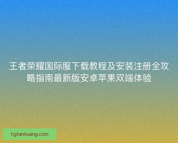 王者荣耀国际服下载教程及安装注册全攻略指南最新版安卓苹果双端体验 王者荣耀国际服下载教程及安装注册全攻略指南最新版安卓苹果双端体验
