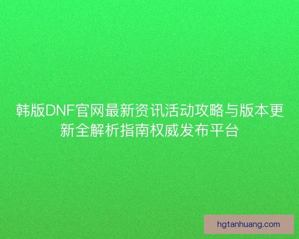 韩版DNF官网最新资讯活动攻略与版本更新全解析指南权威发布平台 韩版DNF官网最新资讯活动攻略与版本更新全解析指南权威发布平台